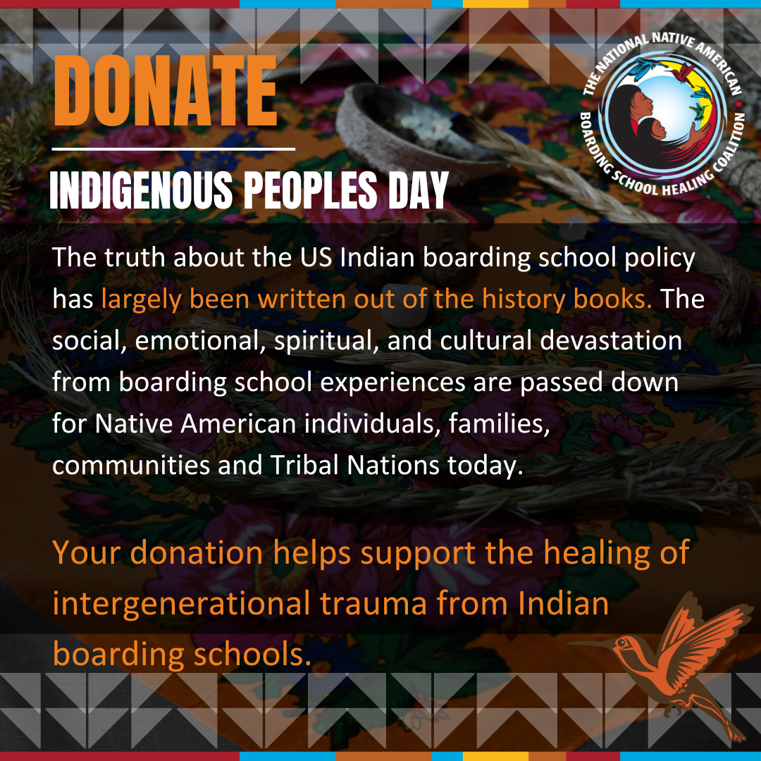 This Indigenous Peoples Day, consider making a donation to the National Native American Boarding School Healing Coalition to help support our mission to heal from boarding school trauma. 
